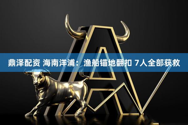 鼎泽配资 海南洋浦：渔船锚地翻扣 7人全部获救