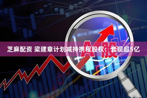 芝麻配资 梁建章计划减持携程股权：套现超5亿
