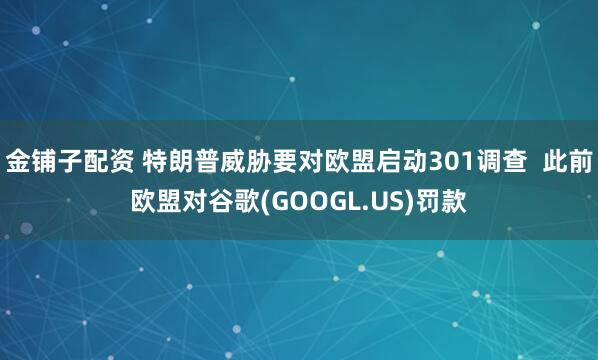 金铺子配资 特朗普威胁要对欧盟启动301调查  此前欧盟对谷歌(GOOGL.US)罚款