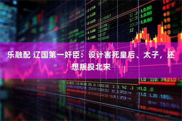 乐融配 辽国第一奸臣：设计害死皇后、太子，还想叛投北宋