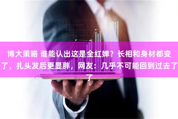 博大策略 谁能认出这是全红婵？长相和身材都变了，扎头发后更显胖，网友：几乎不可能回到过去了