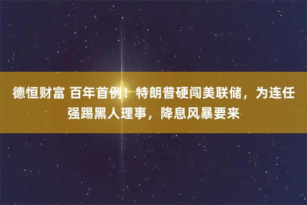德恒财富 百年首例！特朗普硬闯美联储，为连任强踢黑人理事，降息风暴要来