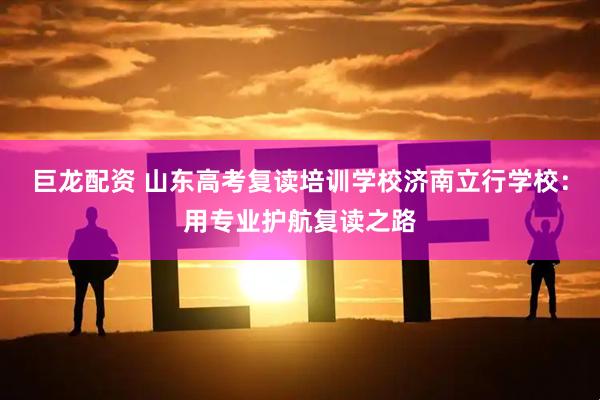 巨龙配资 山东高考复读培训学校济南立行学校：用专业护航复读之路