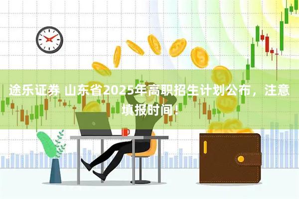 途乐证券 山东省2025年高职招生计划公布，注意填报时间！