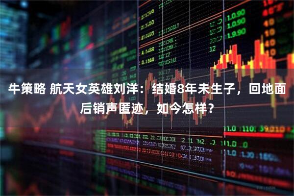 牛策略 航天女英雄刘洋：结婚8年未生子，回地面后销声匿迹，如今怎样？