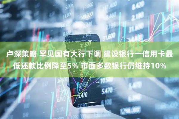 卢深策略 罕见国有大行下调 建设银行一信用卡最低还款比例降至5% 市面多数银行仍维持10%