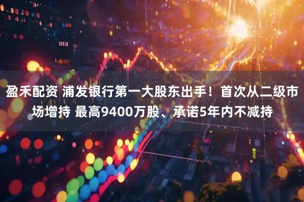 盈禾配资 浦发银行第一大股东出手！首次从二级市场增持 最高9400万股、承诺5年内不减持
