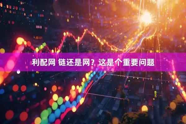 利配网 链还是网？这是个重要问题