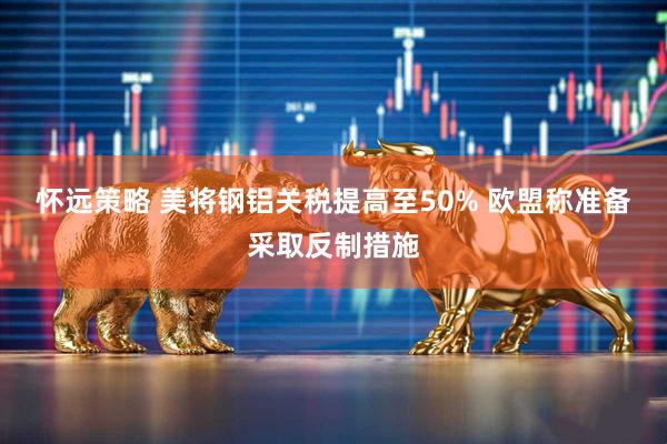 怀远策略 美将钢铝关税提高至50% 欧盟称准备采取反制措施