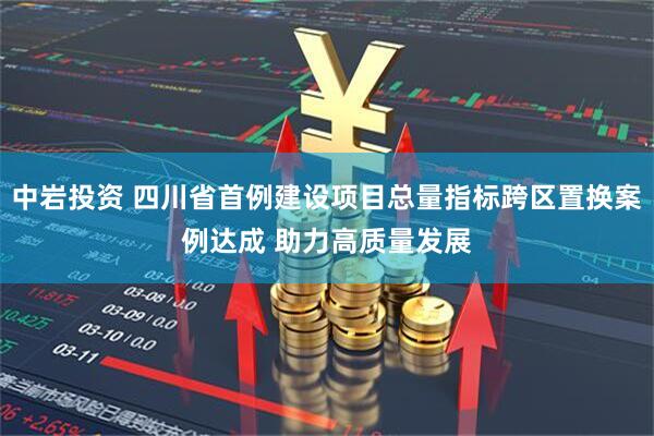 中岩投资 四川省首例建设项目总量指标跨区置换案例达成 助力高质量发展