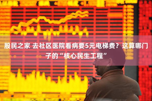 股民之家 去社区医院看病要5元电梯费？这算哪门子的“核心民生工程”