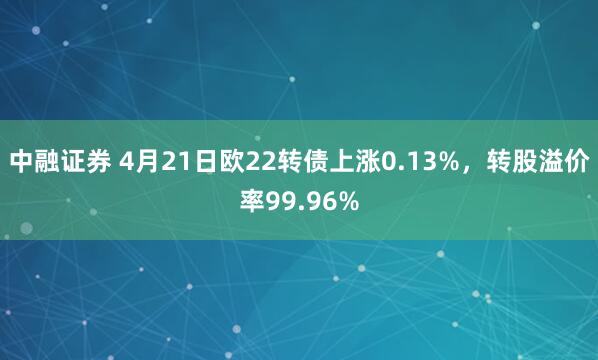 中融证券 4月21日欧22转债上涨0.13%，转股溢价率99.96%