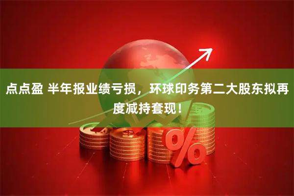 点点盈 半年报业绩亏损，环球印务第二大股东拟再度减持套现！