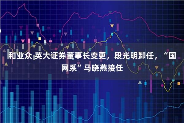 和业众 英大证券董事长变更，段光明卸任，“国网系”马晓燕接任