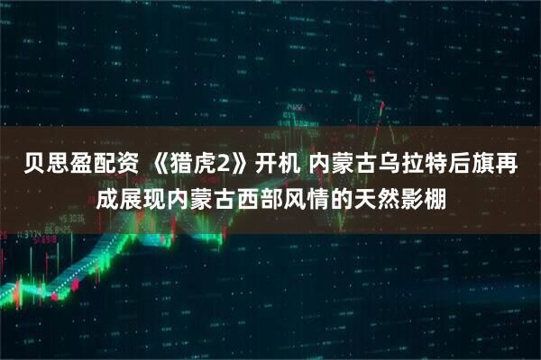 贝思盈配资 《猎虎2》开机 内蒙古乌拉特后旗再成展现内蒙古西部风情的天然影棚