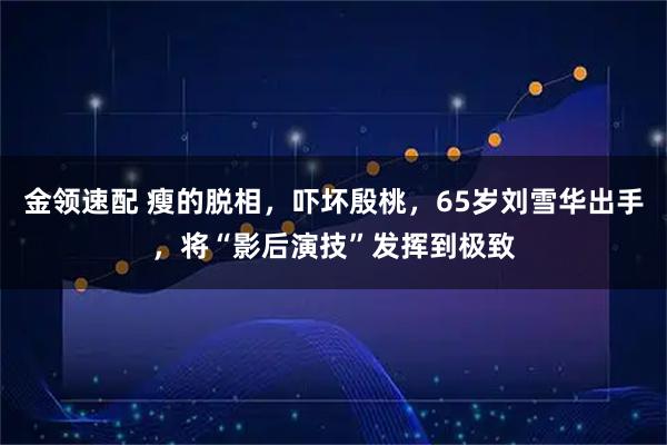 金领速配 瘦的脱相，吓坏殷桃，65岁刘雪华出手，将“影后演技”发挥到极致