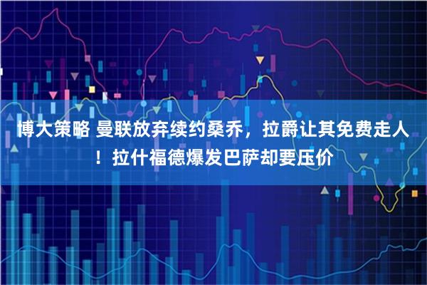 博大策略 曼联放弃续约桑乔，拉爵让其免费走人！拉什福德爆发巴萨却要压价