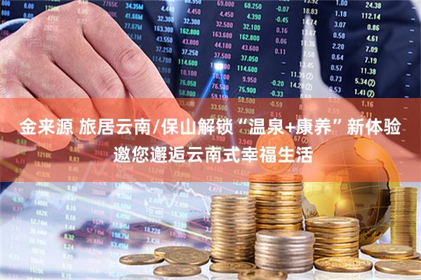 金来源 旅居云南/保山解锁“温泉+康养”新体验 邀您邂逅云南式幸福生活