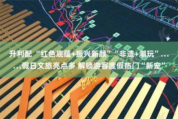 升利配 “红色底蕴+振兴新颜”“非遗+潮玩”……假日文旅亮点多 解锁游客度假热门“新宠”