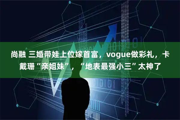 尚融 三婚带娃上位嫁首富，vogue做彩礼，卡戴珊“亲姐妹”，“地表最强小三”太神了