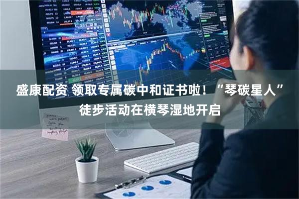 盛康配资 领取专属碳中和证书啦！“琴碳星人”徒步活动在横琴湿地开启