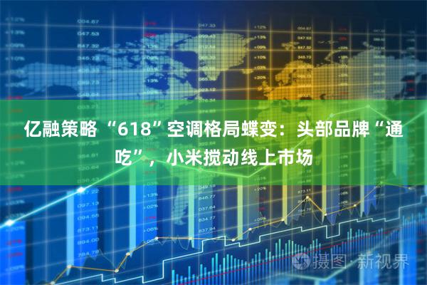 亿融策略 “618”空调格局蝶变：头部品牌“通吃”，小米搅动线上市场