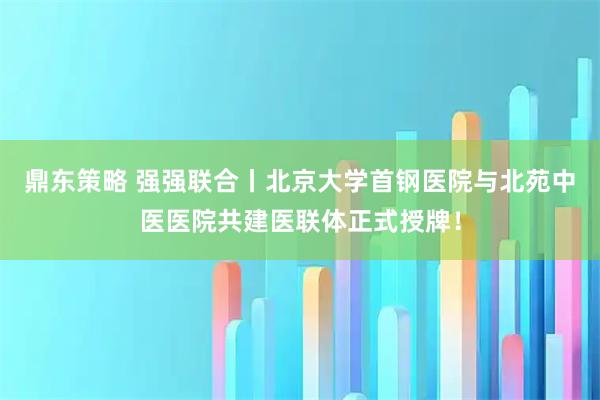 鼎东策略 强强联合丨北京大学首钢医院与北苑中医医院共建医联体正式授牌！