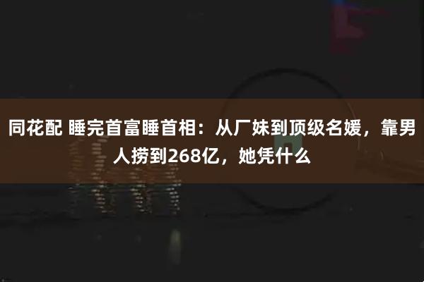 同花配 睡完首富睡首相：从厂妹到顶级名媛，靠男人捞到268亿，她凭什么