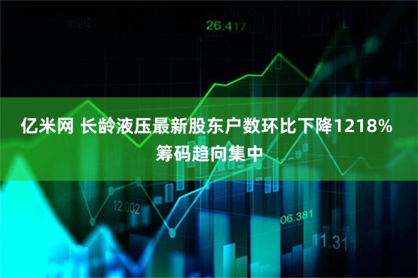 亿米网 长龄液压最新股东户数环比下降1218% 筹码趋向集中