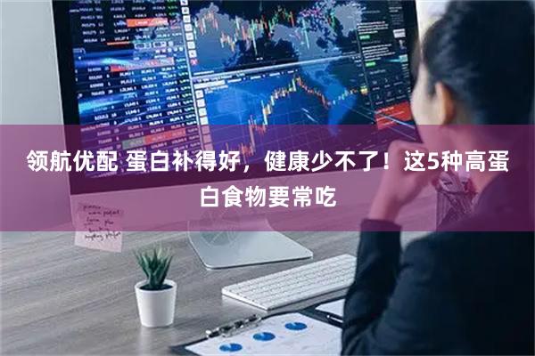 领航优配 蛋白补得好，健康少不了！这5种高蛋白食物要常吃