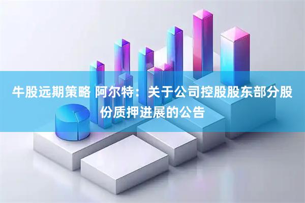 牛股远期策略 阿尔特：关于公司控股股东部分股份质押进展的公告