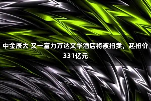 中金辰大 又一富力万达文华酒店将被拍卖，起拍价331亿元