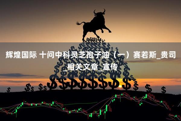 辉煌国际 十问中科灵芝孢子油(一)赛若斯_贵司_相关文章_宣传