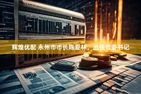 辉煌优配 永州市市长陈爱林，出任市委书记