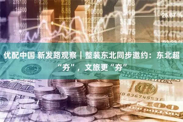 优配中国 新发路观察｜整装东北同步邀约：东北超“夯”，文旅更“夯”