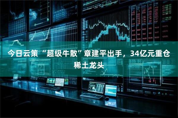 今日云策 “超级牛散”章建平出手,34亿元重仓稀土龙头